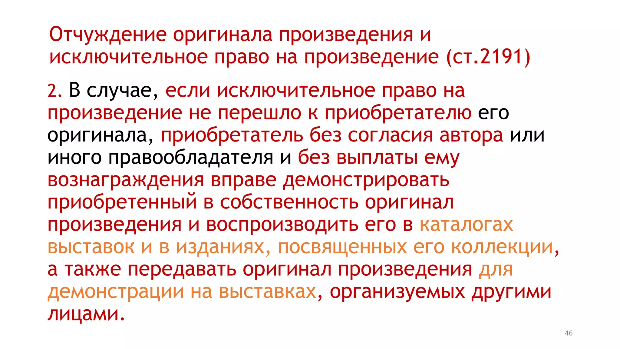 46
Отчуждение оригинала произведения и
исключительное право на произведение (ст.2191)
2. В случае, если исключительное право на
произведение не перешло к приобретателю его
оригинала, приобретатель без согласия автора или
иного правообладателя и без выплаты ему
вознаграждения вправе демонстрировать
приобретенный в собственность оригинал
произведения и воспроизводить его в каталогах
выставок и в изданиях, посвященных его коллекции,
а также передавать оригинал произведения для
демонстрации на выставках, организуемых другими
лицами.
 
