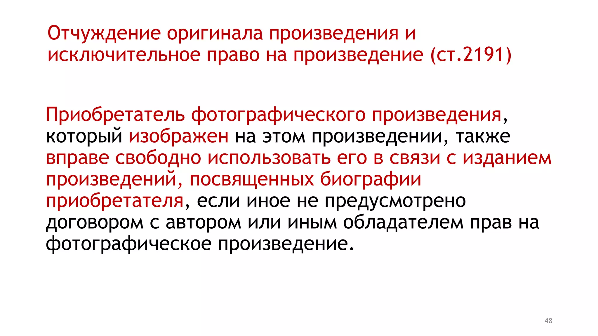 48
Отчуждение оригинала произведения и
исключительное право на произведение (ст.1291)
Приобретатель фотографического произведения,
который изображен на этом произведении, также
вправе свободно использовать его в связи с изданием
произведений, посвященных биографии
приобретателя, если иное не предусмотрено
договором с автором или иным обладателем прав на
фотографическое произведение.
 