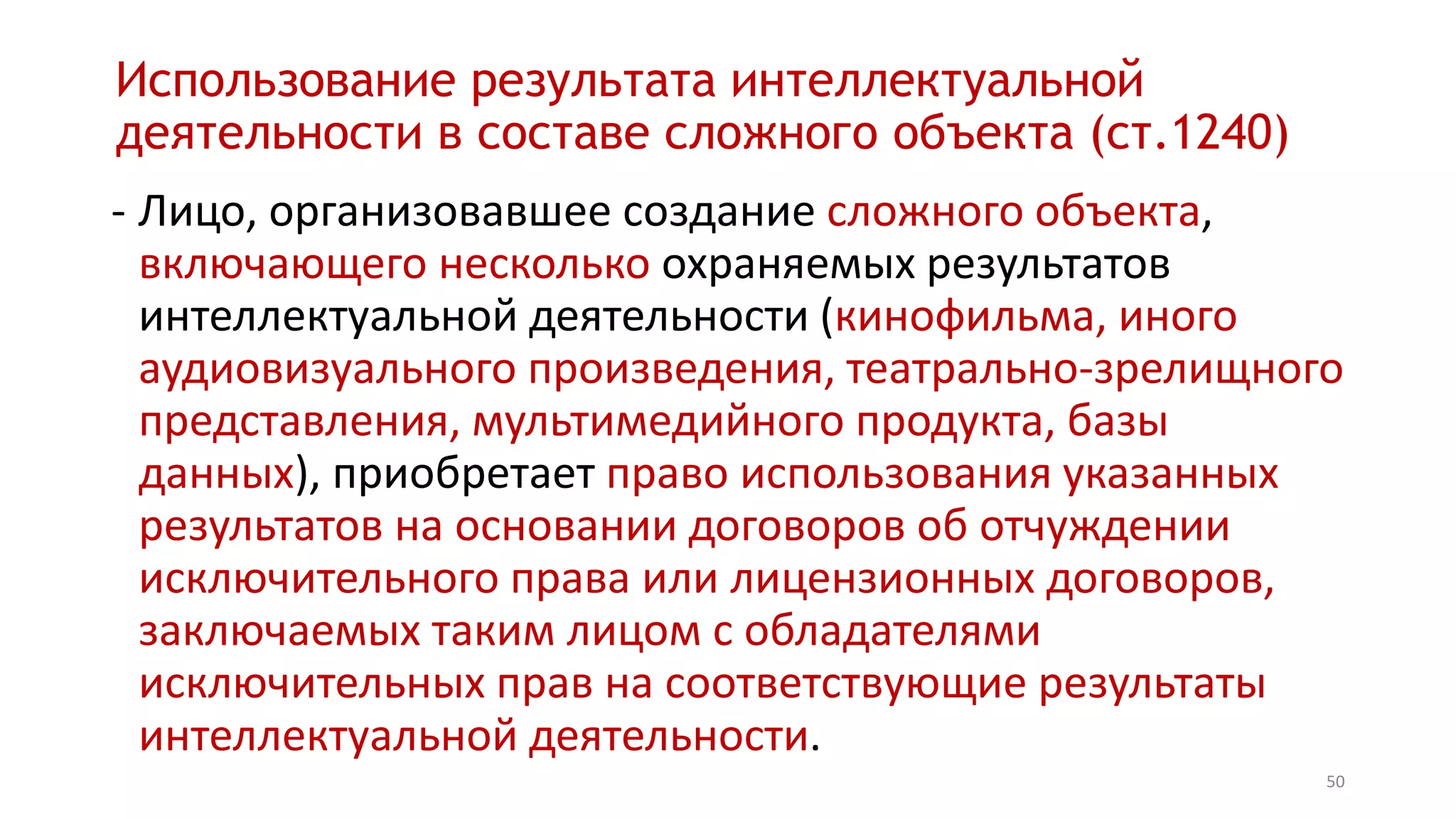 50
Использование результата интеллектуальной
деятельности в составе сложного объекта (ст.1240)
- Лицо, организовавшее создание сложного объекта,
включающего несколько охраняемых результатов
интеллектуальной деятельности (кинофильма, иного
аудиовизуального произведения, театрально-зрелищного
представления, мультимедийного продукта, базы
данных), приобретает право использования указанных
результатов на основании договоров об отчуждении
исключительного права или лицензионных договоров,
заключаемых таким лицом с обладателями
исключительных прав на соответствующие результаты
интеллектуальной деятельности.
 