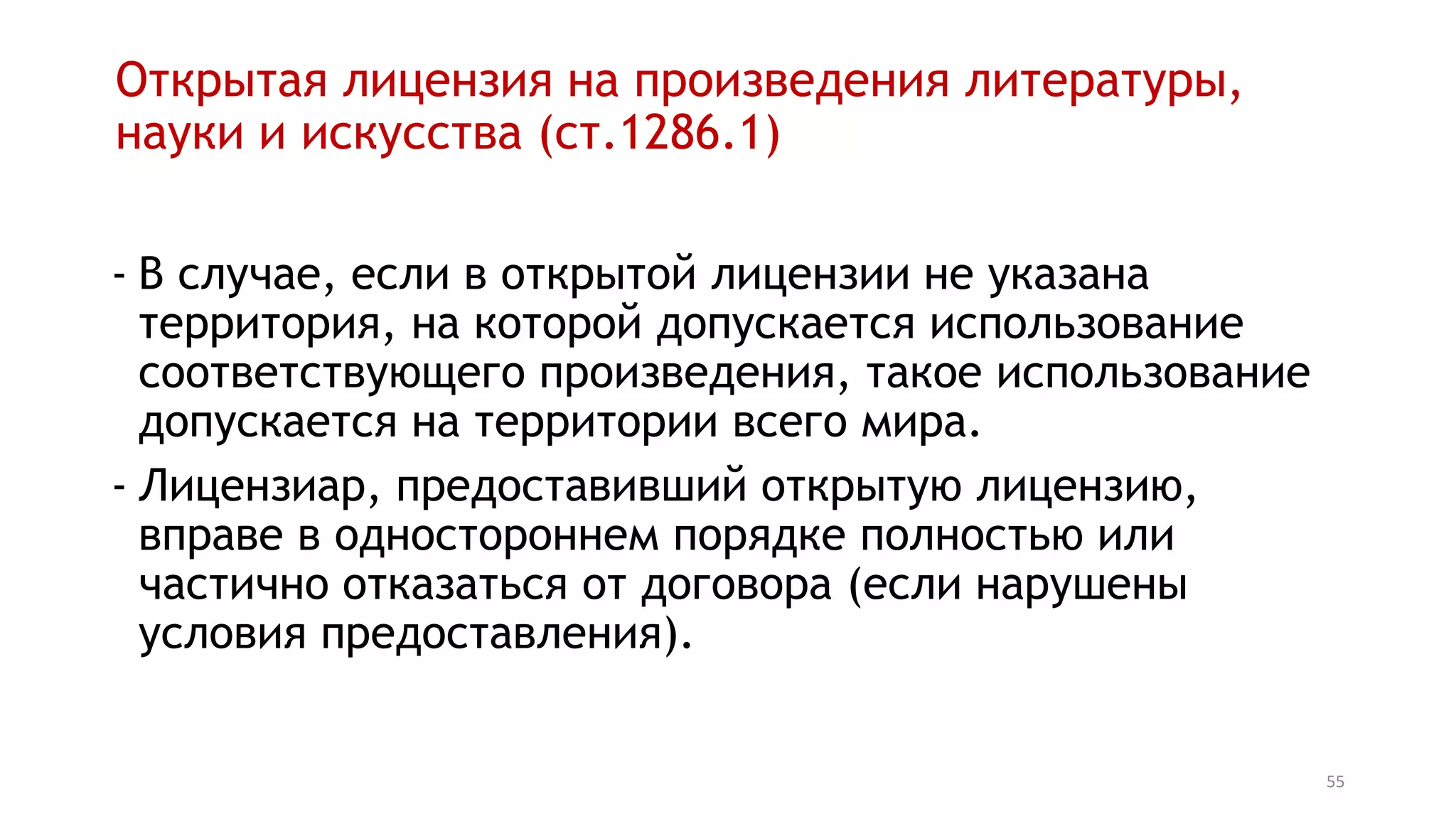 55
Открытая лицензия на произведения литературы,
науки и искусства (ст.1286.1)
- В случае, если в открытой лицензии не указана
территория, на которой допускается использование
соответствующего произведения, такое использование
допускается на территории всего мира.
- Лицензиар, предоставивший открытую лицензию,
вправе в одностороннем порядке полностью или
частично отказаться от договора (если нарушены
условия предоставления).
 