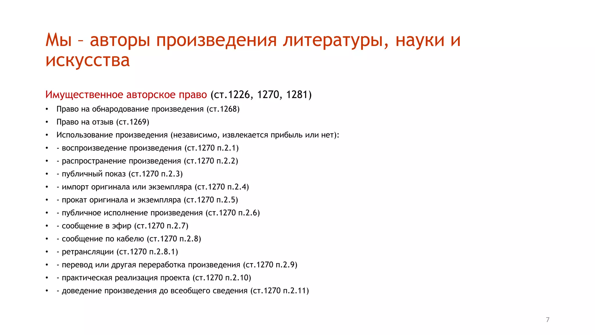 7
Мы – авторы произведения литературы, науки и
искусства
Имущественное авторское право (ст.1226, 1270, 1281)
• Право на обнародование произведения (ст.1268)
• Право на отзыв (ст.1269)
• Использование произведения (независимо, извлекается прибыль или нет):
• - воспроизведение произведения (ст.1270 п.2.1)
• - распространение произведения (ст.1270 п.2.2)
• - публичный показ (ст.1270 п.2.3)
• - импорт оригинала или экземпляра (ст.1270 п.2.4)
• - прокат оригинала и экземпляра (ст.1270 п.2.5)
• - публичное исполнение произведения (ст.1270 п.2.6)
• - сообщение в эфир (ст.1270 п.2.7)
• - сообщение по кабелю (ст.1270 п.2.8)
• - ретрансляции (ст.1270 п.2.8.1)
• - перевод или другая переработка произведения (ст.1270 п.2.9)
• - практическая реализация проекта (ст.1270 п.2.10)
• - доведение произведения до всеобщего сведения (ст.1270 п.2.11)
 