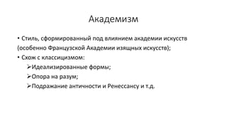 Академизм
• Стиль, сформированный под влиянием академии искусств
(особенно Французской Академии изящных искусств);
• Схож с классицизмом:
Идеализированные формы;
Опора на разум;
Подражание античности и Ренессансу и т.д.
 