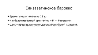 Елизаветинское барокко
Время: вторая половина 18 в.;
Наиболее известный архитектор – Б. Ф. Растрелли;
Цель – прославление могущества Российской империи.
 