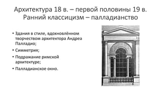 Архитектура 18 в. – первой половины 19 в.
Ранний классицизм – палладианство
• Здания в стиле, вдохновлённом
творчеством архитектора Андреа
Палладио;
• Симметрия;
• Подражание римской
архитектуре;
• Палладианское окно.
 
