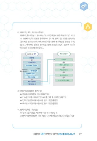 97종합상담은 1357 정책정보는 기업마당 www.bizinfo.go.kr
다. 벤처기업 확인 요건과 신청방법
벤처기업을 확인받기 위하여는 ‘벤처기업육성에 관한 특별조치법’ 제2조
의 2[벤처기업의 요건]을 충족하여야 합니다. 벤처기업 요건을 충족하는
경우에는 벤처인(www.venturein.or.kr)을 통해 벤처확인을 신청할 수 있
습니다. 벤처확인 신청은 벤처인을 통해 온라인으로만 가능하며 오프라
인으로는 신청이 불가능합니다.
라. 벤처기업의 유형과 확인기관
◦ 벤처투자기업(한국 벤처캐피탈협회)
◦ 기술평가보증ㆍ대출기업(기술보증기금, 중소기업진흥공단)
◦ 연구개발기업(기술보증기금, 중소기업진흥공단)
◦ 예비벤처기업(기술보증기금, 중소기업진흥공단)
마. 벤처기업확인 대상업종
1) 「중소기업기본법」 제2조에 따른 중소기업일 것
2) 벤처기업확인요령에 의한 [별표 1]의 제외업종에 해당하지 않는 기업
신청접수
서류접수/방문실사
확인결과 등록
공시정보 등록
벤처기업인증서 발급
확인기관 업무
회원가입
벤처확인신청
확인기관 의뢰
기업정보 공시
유형선택 및 신서작성
제무제표입력
사업계획서 업로드
확인신청 완료
업무
VC협회
기술보증기금
중소기업진흥공단
 