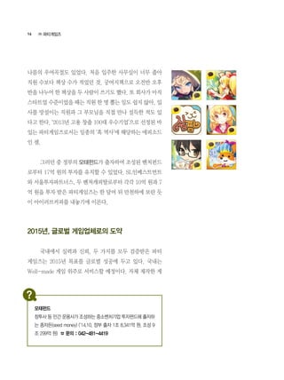 16
나름의 우여곡절도 있었다. 처음 입주한 사무실이 너무 좁아
직원 수보다 책상 수가 적었던 것. 궁여지책으로 오전반 오후
반을 나누어 한 책상을 두 사람이 쓰기도 했다. 또 회사가 아직
스타트업 수준이었을 때는 직원 한 명 뽑는 일도 쉽지 않아, 입
사를 망설이는 직원과 그 부모님을 직접 만나 설득한 적도 있
다고 한다. ‘2013년 고용 창출 100대 우수기업’으로 선정된 바
있는 파티게임즈로서는 일종의 ‘흑 역사’에 해당하는 에피소드
인 셈.
	 그러던 중 정부의 모태펀드가 출자하여 조성된 벤처펀드
로부터 17억 원의 투자를 유치할 수 있었다. SL인베스트먼트
와 서울투자파트너스, 두 벤처캐피탈로부터 각각 10억 원과 7
억 원을 투자 받은 파티게임즈는 한 달여 뒤 만천하에 보란 듯
이 아이러브커피를 내놓기에 이른다.
2015년, 글로벌 게임업체로의 도약
	 국내에서 실력과 신뢰, 두 가지를 모두 검증받은 파티
게임즈는 2015년 목표를 글로벌 성공에 두고 있다. 국내는
Well-made 게임 위주로 서비스할 예정이다. 자체 제작한 게
㈜ 파티게임즈
모태펀드
창투사 등 민간 운용사가 조성하는 중소벤처기업 투자펀드에 출자하
는 종자돈(seed money) (‘14.10, 정부 출자 1조 8,341억 원, 조성 9
조 299억 원) ☎ 문의 : 042-481-4419
 