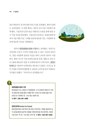 106
동안 태양전지 전극에 관한 특허 2건을 등록했다. 벤처기업에
도 선정되었다. 이 바쁜 행보는 정부의 중소기업 지원책이 함
께 했다. 기술보증기금의 R&D 개발자금 보증을 통해 창업 초
기 사업 자금을 확보했다. 기술보증기금에서는 창업단계에 맞
추어 기술 개발 자금, 시제품 생산에 필요한 자금, 사업화와 양
산에 필요한 자금을 지원해준다.
	 정부의 창업맞춤형사업화 지원에도 참여했다. 대상으로
선정되면 크게 두 가지의 지원을 받을 수 있다. 자금과 교육이
다. 창업 사업화에 필요한 자금을 최대 5,000만 원까지 지원
한다. 뿐만 아니라 기업 운영에 필요한 회계, 법률 등 교육 프
로그램과 멘토링이 창업 각 단계에 맞추어 이루어진다. 창업인
턴제도를 이용하여 인력문제도 해소할 수 있었다. 다각도로 정
부 지원을 다양하게 활용할 수 있었던 노하우를 묻자 허대표는
주저없이 답했다. “지속적으로 문의했습니다.”
㈜ 앰페코
창업인턴제(Venture for Korea)
예비창업자에게 선배 벤처기업 현장 근무(인턴) 기회를 제공하여 실
무 습득을 통해 성공적인 창업을 지원(인턴비용 최대 80만원, 사업화
자금 최대 1억 원, ‘14년 예산 50억 원) ☎ 문의 : 042-481-4426
창업맞춤형사업화 지원
예비창업자 또는 창업초기기업(창업후 1년 이내)에게 창업자가 선택
한 창업지원기관을 통해 시제품 제작, 인건비 및 마케팅 등을 지원
(최대 50-100백만 원, ‘14년 예산 499억 원)
☎ 문의 : 042-481-4409
 