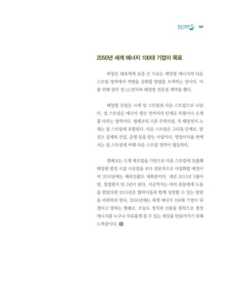 107
2050년 세계 에너지 100대 기업이 목표
	 허장은 대표에게 요즘 큰 이슈는 태양광 에너지의 다운
스트림 영역에서 역량을 강화할 방법을 모색하는 것이다. 이
를 위해 얼마 전 LG전자와 태양광 전문점 계약을 했다.
	 태양광 산업은 크게 업 스트림과 다운 스트림으로 나뉜
다. 업 스트림은 에너지 생산 전까지의 단계로 부품이나 소재
를 다루는 영역이다. 앰페코의 기존 주력사업, 즉 태양전지 소
재는 업 스트림에 포함된다. 다운 스트림은 그다음 단계로, 발
전소 설계와 건설, 운영 등을 맡는 사업이다. 영업이익율 면에
서는 업 스트림에 비해 다운 스트림 영역이 월등하다.
	 앰페코는 소재 제조업을 기반으로 다운 스트림에 진출해
태양광 발전 시설 시공업을 보다 전문적으로 사업화할 예정이
며 2016년에는 해외진출도 계획중이다. 내년 2015년 5월이
면, 창업한지 만 3년이 된다. 지금까지는 여러 분들에게 도움
을 받았다면 2015년은 협력사들과 함께 성장할 수 있는 발판
을 마련하려 한다. 2050년에는 세계 에너지 100대 기업이 되
겠다고 말하는 앰페코. 오늘도 정직과 신용을 원칙으로 청정
에너지를 누구나 자유롭게 쓸 수 있는 세상을 만들어가기 위해
노력중이다.
 