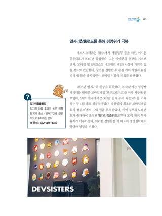 113
일자리창출펀드를 통해 경영위기 극복
	 데브시스터즈는 NHN에서 개발업무 등을 하던 이지훈
공동대표가 2007년 설립했다. 그는 아이폰의 등장을 지켜보
면서, 모바일 및 SNG(소셜 네트워크 게임) 시장에 기회가 있
을 것으로 판단했다. 창업을 결행한 후 수십 개의 게임과 유틸
리티 앱 등을 출시하면서 모바일 시장의 기회를 탐색했다.
	 2008년 벤처기업 인증을 획득했다. 2010년에는 생강빵
캐릭터를 내세운 모바일게임 ‘오븐브레이크’를 미국 시장에 선
보였다. 20여 개국에서 2,000만 건의 누적 다운로드를 기록
하는 등 나름대로 성공적이었다. 대한민국 최초의 모바일게임
회사 ‘컴투스’에서 10억 원을 투자 받았다. 이어 정부의 모태펀
드가 출자하여 조성된 일자리창출펀드로부터 20억 원의 투자
유치가 이루어졌다. 이러한 경험들은 이 대표의 경영철학에도
상당한 영향을 끼쳤다.
일자리창출펀드
일자리 창출 효과가 높은 성장
단계의 중소·벤처기업에 전문
적으로 투자하는 펀드
☎ 문의 : 042-481-4419
 