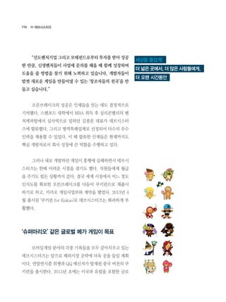 114
	 “선도벤처기업 그리고 모태펀드로부터 투자를 받아 성공
한 만큼, 신생벤처들이 사업에 문의를 해올 때 함께 성장하며
도움을 줄 방법을 찾기 위해 노력하고 있습니다. 개발자들이
맘껏 새로운 게임을 만들어낼 수 있는 ‘창조자들의 천국’을 만
들고 싶습니다.”
	 오븐브레이크의 성공은 인재들을 얻는 데도 결정적으로
기여했다. 스탠포드 대학에서 MBA 취득 후 실리콘밸리의 벤
처캐피털에서 심사역으로 일하던 김종흔 대표가 데브시스터
즈에 합류했다. 그리고 병역특례업체로 선정되어 다수의 우수
인력을 채용할 수 있었다. 이 때 합류한 인재들은 현재까지도
핵심 개발자로서 회사 성장에 큰 역할을 수행하고 있다.
	 그러나 새로 개발하던 게임이 흥행에 실패하면서 데브시
스터즈는 한때 어려운 시절을 겪기도 했다. 직원들에게 월급
을 주기도 힘든 상황까지 갔다. 결국 세계 시장에서 어느 정도
인지도를 확보한 오븐브레이크를 다듬어 쿠키런으로 재출시
하기로 하고, 카카오 게임사업부와 계약을 맺었다. 2013년 4
월 출시된 ‘쿠키런 for Kakao’로 데브시스터즈는 화려하게 부
활했다.
‘슈퍼마리오’ 같은 글로벌 메가 게임이 목표
	 모바일게임 분야의 각종 기록들을 모두 갈아치우고 있는
데브시스터즈는 앞으로 해외시장 공략에 더욱 공을 들일 계획
이다. 연말연시쯤 위챗과 QQ 메신저가 탑재된 중국 버전의 쿠
키런을 출시한다. 2015년 초에는 미국과 유럽을 포함한 글로
㈜ 데브시스터즈
세상을 즐겁게!
더 넓은 곳에서, 더 많은 사람들에게,
더 오랜 시간동안
 