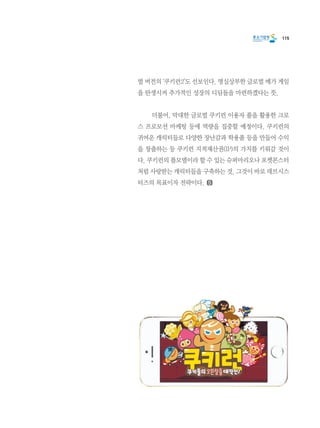 115
벌 버전의 ‘쿠키런2’도 선보인다. 명실상부한 글로벌 메가 게임
을 탄생시켜 추가적인 성장의 디딤돌을 마련하겠다는 뜻.
	 더불어, 막대한 글로벌 쿠키런 이용자 풀을 활용한 크로
스 프로모션 마케팅 등에 역량을 집중할 예정이다. 쿠키런의
귀여운 캐릭터들로 다양한 장난감과 학용품 등을 만들어 수익
을 창출하는 등 쿠키런 지적재산권(IP)의 가치를 키워갈 것이
다. 쿠키런의 롤모델이라 할 수 있는 슈퍼마리오나 포켓몬스터
처럼 사랑받는 캐릭터들을 구축하는 것. 그것이 바로 데브시스
터즈의 목표이자 전략이다.
 