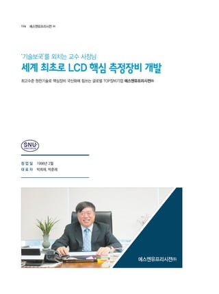 116 에스엔유프리시젼 ㈜
1998년 2월
박희재, 박춘재
최고수준 원천기술로 핵심장비 국산화에 힘쓰는 글로벌 TOP장비기업 에스엔유프리시젼㈜
세계 최초로 LCD 핵심 측정장비 개발
‘기술보국’를 외치는 교수 사장님
에스엔유프리시젼㈜
창 업 일
대 표 자
 