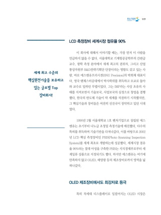 117
LCD 측정장비 세계시장 점유율 90%
	 이 회사에 대해서 이야기할 때는, 가장 먼저 이 사람을
언급하지 않을 수 없다. 서울대학교 기계항공공학부의 간판급
교수. 광학 측정 분야에서 세계 최고의 권위자. 그리고 산업
통상자원부 R&D전략기획단 단장이라는 명함도 갖고 있는 사
람. 바로 에스엔유프리시젼(SNU Precision)의 박희재 대표이
다. 영국 맨체스터공대에서 박사학위를 취득하고 모교로 돌아
와 교수로 일하던 무렵이었다. 그는 IMF라는 사상 초유의 사
태를 지켜보면서 기술보국, 사업보국의 심정으로 창업을 결행
했다. 한국의 반도체 기술이 막 세계를 석권하기 시작했지만,
그 핵심기술과 장비들은 여전히 선진국이 장악하고 있던 시대
였다.
	 1998년 2월 서울대학교 1호 벤처기업으로 설립된 에스
엔유는 초기부터 나노급 초정밀 측정기술에 매진했다. 다수의
특허를 취득하며 기술기반을 다져나갔다. 이를 바탕으로 2002
년 LCD 핵심 측정장비인 PSIS(Photo Scanning Inspection
System)를 세계 최초로 개발하는데 성공했다. 세계시장 점유
율 90%라는 절대 아성을 구축한 PSIS는 지식경제부로부터 세
계일류 상품으로 지정되기도 했다. 하지만 에스엔유는 여기에
만족하지 않고 OLED, 태양광 등의 제조장비로까지 영역을 넓
혀나갔다.
OLED 제조장비에서도 최강자로 등극
	 특히 차세대 디스플레이로 일컬어지는 OLED 시장은
세계 최고 수준의
핵심원천기술을 보유하고
있는 글로벌 Top
장비회사!
 
