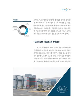 119
인식되는 ‘1,000억 원 벤처기업’에 에 진입한 것이다. 광학 설
계, 메카트로닉스, 나노 메트롤로지, 나노 기반측정 등 4개 분
야에서 세계 최고 수준의 핵심원천기술을 보유한 회사. 에스
엔유의 고속성장 신화 뒤에는 연구개발 중심의 창업정신이 있
다. 지금도 전체 인력의 20%를 R&D 인력으로 두고, 매출액의
10% 이상을 R&D에 투자하고 있는 것은 바로 그 때문이다.
1달러에 담긴 기술보국의 창업정신
	 박 대표가 태어나서 처음으로 접한 서적은 동화책이 아
닌 천자문이었다고 한다. 농부이자 한학자였던 부친의 영향으
로 ‘부모에 효도하고, 나라에 충성하자’는 생각을 뼛속 깊이 새
기며 성장했다. 그래서 누군가 붙여준 그의 애칭은 ‘장비업계
의 이순신’이다. 그만큼 남다른 애국심을 가진 CEO라는 뜻이
다. 그가 교수로 재직하던 1998년 당시 에스엔유를 창업한 이
사업분야
LCD
OLED태양광
광학측정
반도체
 