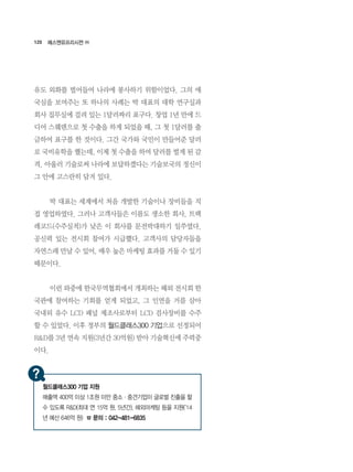 120
유도 외화를 벌어들여 나라에 봉사하기 위함이었다. 그의 애
국심을 보여주는 또 하나의 사례는 박 대표의 대학 연구실과
회사 집무실에 걸려 있는 1달러짜리 표구다. 창업 1년 만에 드
디어 스웨덴으로 첫 수출을 하게 되었을 때, 그 첫 1달러를 출
금하여 표구를 한 것이다. 그간 국가와 국민이 만들어준 달러
로 국비유학을 했는데, 이제 첫 수출을 하여 달러를 벌게 된 감
격. 아울러 기술로써 나라에 보답하겠다는 기술보국의 정신이
그 안에 고스란히 담겨 있다.
	 박 대표는 세계에서 처음 개발한 기술이나 장비들을 직
접 영업하였다. 그러나 고객사들은 이름도 생소한 회사, 트랙
레코드(수주실적)가 낮은 이 회사를 문전박대하기 일쑤였다.
공신력 있는 전시회 참여가 시급했다. 고객사의 담당자들을
자연스레 만날 수 있어, 매우 높은 마케팅 효과를 거둘 수 있기
때문이다.
	 이런 와중에 한국무역협회에서 개최하는 해외 전시회 한
국관에 참여하는 기회를 얻게 되었고, 그 인연을 거름 삼아
국내외 유수 LCD 패널 제조사로부터 LCD 검사장비를 수주
할 수 있었다. 이후 정부의 월드클래스300 기업으로 선정되어
R&D를 3년 연속 지원(3년간 30억원) 받아 기술혁신에 주력중
이다.
에스엔유프리시젼 ㈜
월드클래스300 기업 지원
매출액 400억 이상 1조원 미만 중소·중견기업이 글로벌 진출을 할
수 있도록 R&D(최대 연 15억 원, 5년간), 해외마케팅 등을 지원(‘14
년 예산 646억 원) ☎ 문의 : 042-481-6835
 