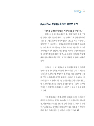 121
Global Top 장비회사를 향한 새로운 도전
	 “실패를 두려워하지 않고, 기회에 최선을 다합니다.”
	 대학에서 핵심기술을 개발한 후, 대학 인력과 함께 기업
을 만들고 일으켜온 박 대표. 그는 누구보다 치밀한 연구자이
지만, 동시에 도전적인 벤처기업인의 DNA를 가진 사람이다.
창업 당시인 1998년에는 대학교수가 현직에서 직접 창업을 하
는 것이 제도적으로 불가능 하였다. 하지만 그는 절대 포기하
거나 에둘러가지 않았다. 국무총리실 직속의 규제개혁위원회
에 4페이지 분량의 제안서를 팩스로 보냈다. 대학교수 창업에
대한 정부 차원에서의 법적, 제도적 지원을 요청하는 내용이
었다.
	 그로부터 1년 뒤, 대학교수 및 연구원의 학내 창업이 가
능하도록 벤처기업특별조치법이 제도화되었다. 박 대표는 공
식적으로 대표이사에 취임하여 본격적인 기술사업화에 나섰
다. 창업 다음의 지속경영을 위해서는 R&D가 꼭 필요하고, 이
것이 성장의 모멘텀이 된다는 믿음을 한결같이 실천해 왔다.
박 대표와 에스엔유는 그동안 괄목할 성과를 내왔다. 그러나
현재의 자리에 안주하지 않는다. 시선은 더 높고 먼 곳을 향하
고 있다.
	 이미 세계 최고 수준에 도달한 LCD와 OLED 그리고 신
사업으로 각광받는 태양광 분야에서 고른 성장을 달성하는 한
편, 외산 의존도가 높은 반도체 장비 사업을 고도화하기 위하
여. ‘글로벌 Top 장비회사’로의 도약이라는 목표를 이루기 위
하여. 꿈은 끝나지 않았고, 가슴은 여전히 뜨겁다.
 