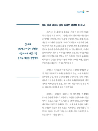 123
뷰티 업계 역사상 가장 놀라운 발명품 중 하나
	 최근 5년 간 세계시장 점유율 1위를 한 번 이상 기록한
국내 기업은 모두 187개. 그중에는 뷰티 업계 사상 가장 놀라
운 발명품 중의 하나라는 ‘스탬핑 네일아트 킷’을 세계 최초로
개발한 코스메틱 전문업체 ‘코나드’의 이름도 포함되어 있다.
이 회사의 대표 화장품인 스탬핑 네일아트 킷은 전문가의 도움
없이도 혼자서 손쉽게 손톱을 꾸밀 수 있는 제품이다. 이미지
플레이트에서 원하는 이미지를 선택해 스탬프로 찍기만 하면
네일아트가 연출된다. 무독성 천연 성분이라 인체에 무해하고
비타민E와 칼슘을 첨가한 고농축 바이오 소재를 사용, 손톱이
부러지거나 갈라지는 현상을 방지해 준다.
	 코나드는 이 기술로 미국 피츠버그 국제발명품박람회 금
상, 독일 뉘른베르그 국제발명품박람회 은상, 서울 국제발명
품박람회 금상, 한국 신지식인협회 신지식인상, 지식 서비스
최우수 기업 등을 수상했다. 또 다수의 국내외 특허등록, 지식
경제부 세계일류상품 선정, ISO14001 인증 획득 등 온갖 최
초, 최고라는 타이틀을 모두 가지고 있다.
	 코나드는 국내보다 국외에서 더 알아준다. 매출액의
97%를 수출이 차지하기 때문이다. 화장품 선진국이라고 일컬
어지는 프랑스, 독일, 미국, 일본 등 127개국의 3,000여 매장
에서 독자 브랜드로 판매되고 있다. 세계 최대 화장품 브랜드
인 로레알과 프랑스 명품 브랜드 세포라에도 납품하였다. 대
만에서 2006년 실시된 인지도 조사에서는 일본 시세이도를 누
르는 결과가 나왔을 정도다.
전 세계
120개국 이상이 인정한,
네일아트계 사상 가장
놀라운 제품을 발명했다
 