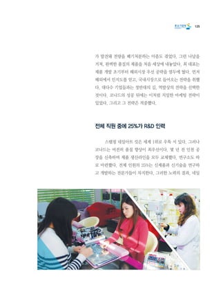 125
가 발견돼 전량을 폐기처분하는 아픔도 겪었다. 그런 나날을
거쳐, 완벽한 품질의 제품을 처음 세상에 내놓았다. 최 대표는
제품 개발 초기부터 해외시장 우선 공략을 염두에 뒀다. 먼저
해외에서 인지도를 얻고, 국내시장으로 들어오는 전략을 취했
다. 대다수 기업들과는 정반대의 길, 역발상의 전략을 선택한
것이다. 코나드의 성공 뒤에는 이처럼 치밀한 마케팅 전략이
있었다. 그리고 그 전략은 적중했다.
전체 직원 중에 25%가 R&D 인력
	 스탬핑 네일아트 킷은 세계 1위로 우뚝 서 있다. 그러나
코나드는 여전히 품질 향상이 최우선이다. 몇 년 전 인천 공
장을 신축하며 제품 생산라인을 모두 교체했다. 연구소도 따
로 마련했다. 전체 인원의 25%는 신제품과 신기술을 연구하
고 개발하는 전문가들이 차지한다. 그러한 노력의 결과, 네일
 