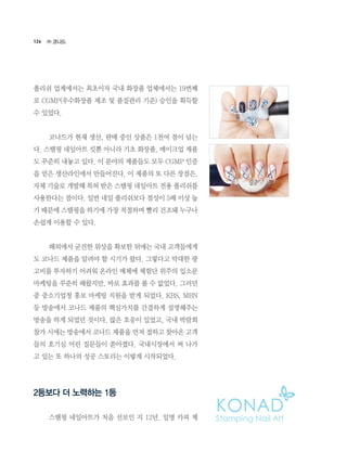126
폴리쉬 업계에서는 최초이자 국내 화장품 업체에서는 19번째
로 CGMP(우수화장품 제조 및 품질관리 기준) 승인을 획득할
수 있었다.
	 코나드가 현재 생산, 판매 중인 상품은 1천여 점이 넘는
다. 스탬핑 네일아트 킷뿐 아니라 기초 화장품, 메이크업 제품
도 꾸준히 내놓고 있다. 이 분야의 제품들도 모두 CGMP 인증
을 얻은 생산라인에서 만들어진다. 이 제품의 또 다른 장점은,
자체 기술로 개발해 특허 받은 스탬핑 네일아트 전용 폴리쉬를
사용한다는 점이다. 일반 네일 폴리쉬보다 점성이 5배 이상 높
기 때문에 스탬핑을 하기에 가장 적절하며 빨리 건조돼 누구나
손쉽게 이용할 수 있다.
	 해외에서 굳건한 위상을 확보한 뒤에는 국내 고객들에게
도 코나드 제품을 알려야 할 시기가 왔다. 그렇다고 막대한 광
고비를 투자하기 어려워 온라인 매체에 체험단 위주의 입소문
마케팅을 꾸준히 해왔지만, 바로 효과를 볼 수 없었다. 그러던
중 중소기업청 홍보 마케팅 지원을 받게 되었다. KBS, MBN
등 방송에서 코나드 제품의 핵심가치를 간결하게 설명해주는
방송을 하게 되었던 것이다. 많은 호응이 있었고, 국내 박람회
참가 시에는 방송에서 코나드 제품을 먼저 접하고 찾아온 고객
들의 호기심 어린 질문들이 쏟아졌다. 국내시장에서 써 나가
고 있는 또 하나의 성공 스토리는 이렇게 시작되었다.
2등보다 더 노력하는 1등
	 스탬핑 네일아트가 처음 선보인 지 12년. 일명 카피 제
㈜ 코나드
 