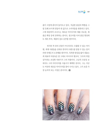 127
품이 시장에 쏟아져 들어오고 있다. 저급한 품질의 짝퉁을 그
럴 듯해 보이게 만들어 싼 값으로 소비자들을 현혹하고 있다.
그에 대응하여 코나드는 새로운 아이디어와 제품 리뉴얼, 제
품군 확장 등에 전력하는 중이다. 광고비를 아껴 품질 향상에
도 계속 투자, 제품의 질로 승부할 생각이다.
	 하지만 꼭 뷰티 산업이 아니더라도 수출할 수 있는 아이
템, 세계 사람들을 상대로 한국의 브랜드를 알릴 수 있는 일이
라면 언제든지 도전해볼 생각이다. 독특한 발상을 많이 내놓는
최 대표의 머릿속은 말 그대로 아이디어 뱅크다. ‘고흐의 작업
실’이라는 초상화 자판기가 그의 작품이다. 고궁의 수문장 교
대식도 그의 아이디어를 서울시가 채택한 것이다. 그는 지금
도 여전히 새로운 아이디어를 찾아 나서고 있다. 그가 요즘 가
장 눈여겨 보는 시장은 중국이다.
 