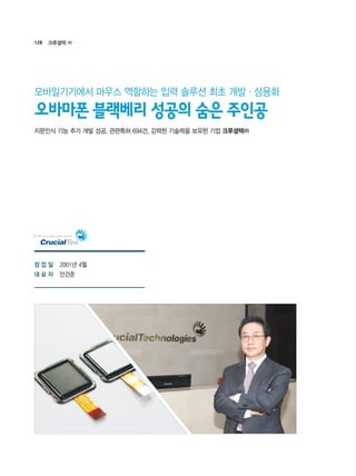 128 크루셜텍 ㈜
2001년 4월
안건준
지문인식 기능 추가 개발 성공, 관련특허 694건, 강력한 기술력을 보유한 기업 크루셜텍㈜
오바마폰 블랙베리 성공의 숨은 주인공
모바일기기에서 마우스 역할하는 입력 솔루션 최초 개발·상용화
창 업 일
대 표 자
 
