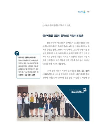 131
산수율과 특허장벽을 구축하고 있다.
정부지원을 성장의 동력으로 적절하게 활용
	 삼성전자 연구원 출신의 안 대표가 2001년 설립한 크루
셜텍은 당시 세계가 주목한 광나노 패키징 기술을 개발하며 화
려한 출발을 했다. 초창기 수주금액이 1,300억 원에 이를 정
도로 호황기를 누렸으나 IT버블의 붕괴로 창업 1년 반 만에 실
적이 제로 상태가 되었다. 어려운 시기였지만 정부의 각종 지
원과 크루셜텍의 모든 역량을 연구 개발에 쏟아 부어 2006년
OTP를 세계 최초로 개발했다.
	 그 때 받은 정부의 지원이 중소기업청 중소기업 기술혁
신개발사업으로 ‘초소형 광 포인트 디바이스 개발’ 과제를 들고
참여해 지원금 2억 6,000만 원을 받을 수 있었다. 사업에 참
중소기업 기술혁신개발사업
글로벌 전략품목 및 미래 성장유
망 분야 등의 기술개발지원을 통
해 중소기업의 성장동력 창출 및
사업화 촉진을 지원(2년간 최대
10억 원, ‘14년 예산 2,470억 원)
☎ 문의 : 042-481-4451
 