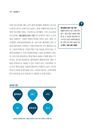 132
여한 2007년에만 해도 52억 원에 불과했던 매출액이 2011년
2,695억 원으로 50배 이상 늘었고, 과제 수행에 따른 등록 특
허와 연구개발 인력도 지속적으로 증가했다. 이후 2013년과
2014년에는 월드클래스300 기업으로 선정되어 R&D 15.2억
원을 지원받아  기술력 강화에 박차를 가하고 있다. 한편, 크
루셜텍은 동반성장위원회의 대·중소기업 협력재단 산하 기
술임치센터에서 운영하는 ‘기술임치제도’를 적극 활용하고 있
다. 기술임치제도란, 기업의 핵심 기술 자료를 신뢰성 있는 기
관에 보관해두고, 특정 상대방에게만 그것을 교부해주는 제도
다. 중소기업 입장에서는 핵심기술의 유출을 걱정할 필요가 사
라지고, 대기업 입장에서는 협력업체가 폐업하더라도 해당 기
술을 안정적으로 사용할 수 있는 이점이 있다. 크루셜텍은 모
든 BTP 핵심기술을 기술임치센터에 임치해두고 있다. 이로써
회사가 보유한 원천기술을 공인, 보호받으면서도 고객사에게
BTP 솔루션을 보다 안정적으로 제공할 수 있게 되었다.
크루셜텍 ㈜
블랙베리
모토로라 소니HP
SEC HTC
글로벌 진출
* 글로벌 시장점유율 98% 이상을 유지하며 전 세계 1위의 독점적인 지위를 점유
월드클래스300 기업 지원
매출액 400억 이상 1조원 미만
중소·중견기업이 글로벌 진출
을 할 수 있도록 R&D(최대 연
15억 원, 5년간), 해외마케팅 등
을 지원(‘14년 예산 646억 원)
☎ 문의 : 042-481-6835
 