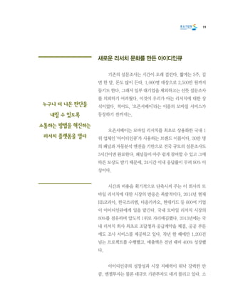 19
새로운 리서치 문화를 만든 아이디인큐
	 기존의 설문조사는 시간이 오래 걸린다. 짧게는 3주, 길
면 한 달. 돈도 많이 든다. 1,000명 대상으로 2,500만 원까지
들기도 한다. 그래서 일부 대기업을 제외하고는 선뜻 설문조사
를 의뢰하기 어려웠다. 이것이 우리가 아는 리서치에 대한 상
식이었다. 적어도, ‘오픈서베이’라는 이름의 모바일 서비스가
등장하기 전까지는.
	 오픈서베이는 모바일 리서치를 최초로 상용화한 국내 1
위 업체인 ‘아이디인큐’가 사용하는 브랜드 이름이다. 30만 명
의 패널과 자동분석 엔진을 기반으로 전국 규모의 설문조사도
3시간이면 완료한다. 패널들이 아주 쉽게 참여할 수 있고 그에
따른 보상도 받기 때문에, 24시간 이내 응답률이 무려 90% 이
상이다.
	 시간과 비용을 획기적으로 단축시켜 주는 이 회사의 모
바일 리서치에 대한 시장의 반응은 폭발적이다. 2014년 현재
RB코리아, 한국쓰리엠, 다음카카오, 현대카드 등 600여 기업
이 아이디인큐에게 일을 맡긴다. 국내 모바일 리서치 시장의
80%를 점유하며 압도적 1위로 자리매김했다. 2013년에는 국
내 리서치 회사 최초로 조달청과 공급계약을 체결, 공공 부문
에도 조사 서비스를 제공하고 있다. 작년 한 해에만 1,200건
넘는 프로젝트를 수행했고, 매출액은 전년 대비 400% 성장했
다.
	 아이디인큐의 성장성과 시장 지배력이 워낙 강력한 만
큼, 엔젤투자는 물론 대규모 기관투자도 대거 몰리고 있다. 소
누구나 더 나은 판단을
내릴 수 있도록
소통하는 방법을 혁신하는
리서치 플랫폼을 열다
 