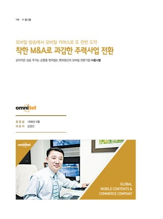 136 ㈜ 옴니텔
창 업 일
대 표 자
1998년 8월
김경선
GLOBAL
MOBILE CONTENTS &
COMMERCE COMPANY
순이익은 상승 주가는 순항중 변치않는 벤처정신의 모바일 전문기업 ㈜옴니텔
착한 M&A로 과감한 주력사업 전환
모바일 방송에서 모바일 커머스로 또 한번 도약
 