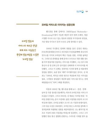 137
모바일 커머스로 이어지는 성공신화
	 핸드폰을 통해 길에서도 DMB(Digital Multimedia-
Broadcasting)시청이 가능한 세상이 된지 벌써 오래다. 방송
시청뿐 아니라 보고 있는 방송과 관련된 부가정보와 편성표,
지난 방송 다시보기 등의 VOD도 금방 찾아볼 수 있다.
	 1989년 무선통신 업계에 첫발을 들인 김경선 대표는
PCS(개인휴대통신서비스) 연구팀과 무선호출(삐삐) 통신사의
연구소를 거치며 모바일의 핵심 기술을 섭렵, 시야를 넓혀갔
다. 그리던 중 휴대폰을 통해 문자나 오디오로 각종 생활 정보
를 마치 방송처럼 전송하는 서비스를 구상했다. 그는 당시 3대
통신사 중 한 곳에 근무 중이었던 선배에게 이 아이디어를 제
안했다. 그리고 이 선배는 전폭적인 지지와 함께 김 대표에게
창업을 권한다. 요즘 말로 ‘대박’ 아이템이었던 것이다. 김 대
표는 “1998년, 퇴직금 8천만 원으로 역삼동에 작은 사무실을
냈죠. 그야말로 밤낮없이 세상에 없던 서비스를 만드는 것에
매달렸습니다.”라며 그때를 회상한다.
	 마침내 1999년 7월, 핸드폰을 통해 뉴스·증권·연예·
날씨 등 각종 정보를 전송해주는 최초의 모바일 방송 서비스가
모습을 드러냈다. 그리고 2002년, 김 대표는 ‘모바일 방송’, ‘모
바일 콘텐츠’라는 증시 사전에도 없던 사업명을 당당히 코스닥
에 등록시켰다. 모바일 콘텐츠 코스닥 1호 기업의 탄생이었다.
그의 다음 도전은 DMB였다. 모바일 통신 노하우를 접목해 시
청자들에게 차별화된 경험을 제공하겠다던 그는 벤처기업 최
초로 지상파 DMB 사업권을 따내는데 성공한다. 그리고 그가
말했던 방송 통신 결합형 콘텐츠는 스마트폰 시대를 맞아 옴
모바일 방송과
커머스의 새로운 만남!
세계 최초 이동통신
환경에 방송개념을 도입한
‘모바일 방송’
 
