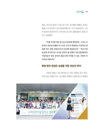 139
졌다. 2014년 상반기 기준으로 이미, 옴니텔의 매출은 전년도
매출 87억 원 대비 150%성장하였으며, 수익 측면에서도 -36
억 원이던 영업이익이 +8억 원으로 흑자 전환되었다. 물론 주
가도 상승했다.
	 “미래 가치를 내다 본 중소기업청과 벤처창투, 그리고 사
업자인 저희 옴니텔과 이스크라, 모두가 윈윈하는 이상적인 결
과를 얻은 것에 기업인으로서 감사할 따름입니다.”  “중소기업
육성에 적극적으로 나서준 정부의 현 정책이 더욱 활성화되어
기업인들이 청년 일자리 창출 등에 기여할 수 있는 기회가 이
어지길 바랍니다.”
후배 벤처 양성은 상생을 위한 최상의 투자
	 김경선 대표는 2014년부터 또 다른 직함을 갖고 있다.
바로‘교장 선생님’이다. 옴니텔은 올해로 2년째 중소기업청과
 