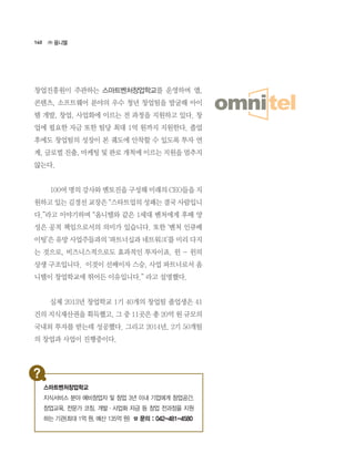 140
창업진흥원이 주관하는 스마트벤처창업학교를 운영하며 앱,
콘텐츠, 소프트웨어 분야의 우수 청년 창업팀을 발굴해 아이
템 개발, 창업, 사업화에 이르는 전 과정을 지원하고 있다. 창
업에 필요한 자금 또한 팀당 최대 1억 원까지 지원한다. 졸업
후에도 창업팀의 성장이 본 궤도에 안착할 수 있도록 투자 연
계, 글로벌 진출, 마케팅 및 판로 개척에 이르는 지원을 멈추지
않는다.
	 100여 명의 강사와 멘토진을 구성해 미래의 CEO들을 지
원하고 있는 김경선 교장은 “스타트업의 성패는 결국 사람입니
다.”라고 이야기하며 “옴니텔와 같은 1세대 벤처에게 후배 양
성은 공적 책임으로서의 의미가 있습니다. 또한 ‘벤처 인큐베
이팅’은 유망 사업주들과의 ‘파트너십과 네트워크’를 미리 다지
는 것으로, 비즈니스적으로도 효과적인 투자이죠. 윈 - 윈의
상생 구조입니다.  이것이 선배이자 스승, 사업 파트너로서 옴
니텔이 창업학교에 뛰어든 이유입니다.” 라고 설명했다.
	 실제 2013년 창업학교 1기 40개의 창업팀 졸업생은 41
건의 지식재산권을 획득했고, 그 중 11곳은 총 20억 원 규모의
국내외 투자를 받는데 성공했다. 그리고 2014년, 2기 50개팀
의 창업과 사업이 진행중이다.
㈜ 옴니텔
스마트벤처창업학교
지식서비스 분야 예비창업자 및 창업 3년 이내 기업에게 창업공간,
창업교육, 전문가 코칭, 개발·사업화 자금 등 창업 전과정을 지원
하는 기관(최대 1억 원, 예산 135억 원) ☎ 문의 : 042-481-4580
 