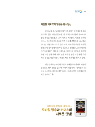 141
과감한 재도약의 밑천은 벤처정신
	 2000년대 초, ‘모바일 방송’이란 용어가 신문지상에 오르
내리지도 않던 시절이었지만, 김 대표는 휴대폰이 방송과 융
합할 것임을 확신했고, 그의 예측은 적중했다. 이번엔 모바일
커머스, 그 중에서도 모바일 쿠폰 사업에 주목한다. 옴니텔은
2013년 12월 ㈜이스크라 인수 이후, 주력사업 부문을 모바일
컨텐츠 및 솔루션에서 모바일 쿠폰으로 전환했고, 2014년 8월
카카오선물하기 입점을 시작으로, B2B에서 B2C로의 모바일
쿠폰 사업 영역 확대, 해외 진출 계획 등 짧은 기간 동안 가시
적인 성장을 이끌어냈다. 매출도 빠른 회복세를 보이고 있다.
	 김경선 대표는 과감한 도전과 발빠른 포트폴리오 재편의
밑천으로 벤처정신을 꼽으며 이렇게 덧붙인다. “옴니텔의 ‘모
바일 퍼스트’는 이제 또 시작입니다. 지난 16년간 그래왔던 것
처럼 말이죠.”
방송도 보고, 친구에게 선물도 하고~
모바일 방송과 커머스의
새로운 만남!
 