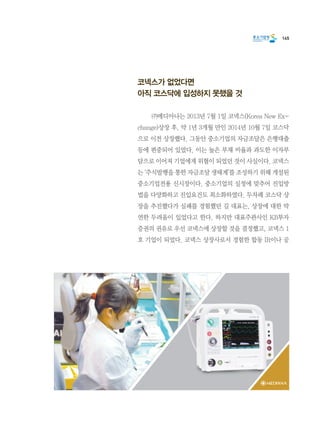 145
코넥스가 없었다면
아직 코스닥에 입성하지 못했을 것
	 ㈜메디아나는 2013년 7월 1일 코넥스(Korea New Ex-
change)상장 후, 약 1년 3개월 만인 2014년 10월 7일 코스닥
으로 이전 상장했다. 그동안 중소기업의 자금조달은 은행대출
등에 편중되어 있었다. 이는 높은 부채 비율과 과도한 이자부
담으로 이어져 기업에게 위협이 되었던 것이 사실이다. 코넥스
는 ‘주식발행을 통한 자금조달 생태계’를 조성하기 위해 개설된
중소기업전용 신시장이다. 중소기업의 실정에 맞추어 진입방
법을 다양화하고 진입요건도 최소화하였다. 두차례 코스닥 상
장을 추진했다가 실패를 경험했던 길 대표는, 상장에 대한 막
연한 두려움이 있었다고 한다. 하지만 대표주관사인 KB투자
증권의 권유로 우선 코넥스에 상장할 것을 결정했고, 코넥스 1
호 기업이 되었다. 코넥스 상장사로서 경험한 합동 IR이나 공
 