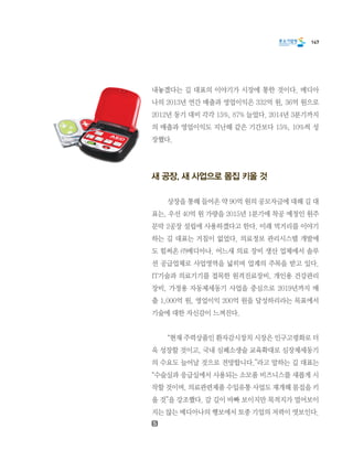 147
내놓겠다는 길 대표의 이야기가 시장에 통한 것이다. 메디아
나의 2013년 연간 매출과 영업이익은 332억 원, 36억 원으로
2012년 동기 대비 각각 15%, 87% 늘었다. 2014년 3분기까지
의 매출과 영업이익도 지난해 같은 기간보다 15%, 10%씩 성
장했다.
새 공장, 새 사업으로 몸집 키울 것
	 상장을 통해 들어온 약 90억 원의 공모자금에 대해 길 대
표는, 우선 40억 원 가량을 2015년 1분기에 착공 예정인 원주
문막 2공장 설립에 사용하겠다고 한다. 미래 먹거리를 이야기
하는 길 대표는 거침이 없었다. 의료정보 관리시스템 개발에
도 힘써온 ㈜메디아나. 어느새 의료 장비 생산 업체에서 솔루
션 공급업체로 사업영역을 넓히며 업계의 주목을 받고 있다.
IT기술과 의료기기를 접목한 원격진료장비, 개인용 건강관리
장비, 가정용 자동제세동기 사업을 중심으로 2019년까지 매
출 1,000억 원, 영업이익 200억 원을 달성하리라는 목표에서
기술에 대한 자신감이 느껴진다.
	 “현재 주력상품인 환자감시장치 시장은 인구고령화로 더
욱 성장할 것이고, 국내 심폐소생술 교육확대로 심장제세동기
의 수요도 늘어날 것으로 전망합니다.”라고 말하는 길 대표는
“수술실과 응급실에서 사용되는 소모품 비즈니스를 새롭게 시
작할 것이며, 의료관련제품 수입유통 사업도 재개해 몸집을 키
울 것”을 강조했다. 갈 길이 바빠 보이지만 목적지가 멀어보이
지는 않는 메디아나의 행보에서 토종 기업의 저력이 엿보인다.
 