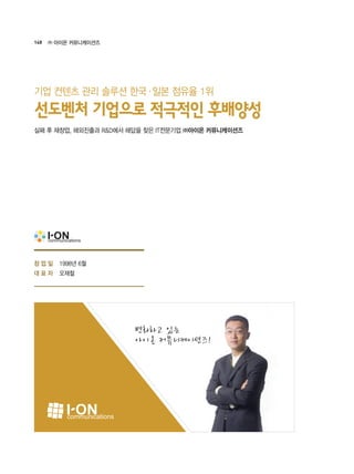 148 ㈜ 아이온 커뮤니케이션즈
1998년 6월
오재철
변화하고 있는
아이온 커뮤니케이션즈!
실패 후 재창업, 해외진출과 R&D에서 해답을 찾은 IT전문기업 ㈜아이온 커뮤니케이션즈
선도벤처 기업으로 적극적인 후배양성
기업 컨텐츠 관리 솔루션 한국·일본 점유율 1위
창 업 일
대 표 자
 