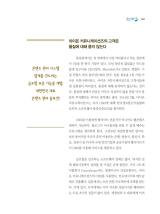 149
아이온 커뮤니케이션즈의 고객은
품질에 대해 묻지 않는다
	 품질면에서는 전 세계에서 가장 까다롭다고 하는 일본에
서 1등을 한 한국 기업이 있다. 10년 동안의 끊임없는 두드림
끝에 일구어낸 1등이었다. MicroSoft사도 IBM도 제쳤다. 기
업 컨텐츠 관리 솔루션(CMS) 한국·일본 점유율 1위 기업 아
이온 커뮤니케이션즈. 아이온 커뮤니케이션즈의 고객사들에
겐 공통점이 하나있다. 품질에 대해 문의하지 않는다는 것이
다. 품질에 대해서 만큼은 아무도 의심하지 않을 만큼 이미 충
분히 투자했다는 의미로 생각해도 좋다. 2014년 3월, 아이온
커뮤니케이션즈는 자사 CMS에 대해 한국정보통신기술협회
로부터 소프트웨어 품질인증(GS)을 획득한다.
	 CMS를 이용하면 웹사이트 전문가가 아니어도 웹콘텐츠
제작이 가능하다. 블로그나 미니홈피를 만들 수 있게 해주는
프로그램을 생각하면 된다. 그것보단 복잡하겠지만 말이다.
낯선 용어지만 우리가 흔히 이용하는 은행, 방송국, 통신사, 학
교, 언론사 등 다수의 국내 민간기업과 공공기관의 웹사이트가
이 CMS를 이용해 서비스를 제공하고 있다.
	 글로벌을 강조하는 소프트웨어 업체는 많다. 하지만 실
제 해외시장에서 성과를 낸 기업은 손에 꼽힌다. 미국 1위 케
이블회사 CommScope사도, 말레이시아 건설교통부도, 아이
온 커뮤니케이션즈의 CMS를 사용한다. 인도네시아와 베트남
에도 진출했다. 일본에서는 모든 관련 프로젝트에 초대를 받는
다. IT에 있어, 우리에게는 이미 익숙한 것들이지만 해외에서
는 도입 초기인 것들이 많이 있다. 재창업의 오 대표에게 이러
콘텐츠 관리 시스템
업계를 선도하는
글로벌 표준 기능을 개발,
대한민국 대표
콘텐츠 관리 솔루션!
 
