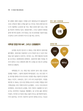 150
한 상황은 해외 진출은 기회를 넘어 생존본능이지 않았을까?
국내 고객보다 해외 고객을 많이 둔 아이온 커뮤니케이션즈의
누적 수출액은 2,000만 불 이상. 매년 200만 불이 넘는 수출
을 꾸준히 기록하고 있다. 창업과 매각, 그리고 실패 후 재창업
끝에 재기에 성공한 그의 목표는 3년 내 300만불 수출의 탑을
수상하고 30여 나라에서 비즈니스를 하는 것이다.
대학생 창업가와 IMF, 그리고 신용불량자
	 글씨를 유난히 못쓰던 오 대표는 어릴 때부터 컴퓨터를
좋아했다. 컴퓨터를 이용하면 누구나 똑같이 쓸 수 있어 야단
맞을 일이 없었으니 말이다. 하지만 그는 색약 때문에 이공계
를 포기하고 경영학과에 진학한다. 컴퓨터에 대한 미련을 버
리지 못하고 프로그래밍에 관한 책 14권을 쓸 정도의 실력을
독학으로 쌓았다.
	 대학졸업 후 그는 취업 대신 컴퓨터 분야 전문 컨설팅
업체를 차렸다. 그렇게 창업에 뛰어들었던 그는 3년 동안 키
운 회사를 한메소프트(미도파로 유명한 대농그룹에 인수됨)에
M&A 시킨다. 1996년도, 당시 그의 나이 28살이었다. 사업을
매각한 오 대표는 인수사인 한메소프트의 브레인 역할을 하며
기획실장을 거쳐 기획이사까지 승진했다. 그리고 국내 최초의
검색엔진, 국내 최초의 쇼핑몰, 자바 기반의 그룹웨어 등 당시
로서는 파격적인 기술들을 개발했다. 잘 나가던 젊은 벤처인
이었다. 하지만 모기업인 대농그룹의 부도는 불가항력이었다.
이어 IMF라는 국가적 시련까지 덮치자 한메소프트는 사실상
㈜ 아이온 커뮤니케이션즈
한국·일본 시장점유율
1위
미국
인도네시아
일본
베트남
글로벌 진출
 