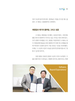 151
정리 수순에 들어가게 된다. 벌려놓은 사업을 추스릴 새도 없
었다. 오 대표는 신용불량자로 전락한다.
재창업과 재기의 몸부림. 그리고 성공
	 오 대표는 재창업을 시도했다. 1999년이었다. 그때 창업
했던 회사가 현재까지 이어지고 있는 아이온 커뮤니케이션즈.
국가 전체가 어려웠던 시기, 창업을 ‘저질러버린’ 오 대표는 당
시 직원들에게 월급을 20만 원밖에 주지 못한 채 13개월을 함
께 버티면서 인생에 있어서 가장 괴로운 시간을 보내야했다.
이제는 ‘그 고난의 시간이 오늘을 있게 한 밑거름이었노라.’ 말
할 수 있지만 말이다.
	 닷컴 열풍은 얼음장 같았던 고난의 시간도 녹여냈다. 수
많은 웹사이트가 생겨났고, 대형화 되어가는 웹사이트는 체계
Software,
Beyond Expectations!
 