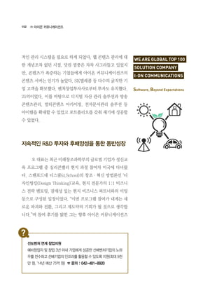 152
적인 관리 시스템을 필요로 하게 되었다. 웹 콘텐츠 관리에 대
한 개념조차 없던 시절, 닷컴 열풍은 차차 사그라들고 있었지
만, 콘텐츠가 폭증하는 기업들에게 아이온 커뮤니케이션즈의
콘텐츠 서버는 인기가 높았다. SK텔레콤 등 다수의 굵직한 기
업 고객을 확보했다. 벤처창업투자사로부터 투자도 유치했다.
25억이었다. 이를 바탕으로 디지털 자산 관리 솔루션과 방송
콘텐츠관리, 멀티콘텐츠 아카이빙, 전자문서관리 솔루션 등
아이템을 확대할 수 있었고 포트폴리오를 갖춰 재기에 성공할
수 있었다.
지속적인 R&D 투자와 후배양성을 통한 동반성장
	 오 대표는 최근 미래창조과학부의 글로벌 기업가 정신교
육 프로그램 중 실리콘밸리 현지 과정 참여차 미국에 다녀왔
다. 스탠포드대 디스쿨(d.School)의 창조·혁신 방법론인 ‘디
자인씽킹(Design Thinking)’교육, 현지 전문가의 1:1 비즈니
스 전략 멘토링, 잠재성 있는 현지 비즈니스 파트너와의 미팅
등으로 구성된 일정이었다. “이번 프로그램 참여가 내게는 새
로운 파괴와 전환, 그리고 재도약의 기회가 될 것으로 생각합
니다.”며 참여 후기를 밝힌 그는 향후 아이온 커뮤니케이션즈
㈜ 아이온 커뮤니케이션즈
WE ARE GLOBAL TOP 100
SOLUTION COMPANY
I-ON COMMUNICATIONS
Software, Beyond Expectations
선도벤처 연계 창업지원
예비창업자 및 창업 3년 이내 기업에게 성공한 선배벤처기업의 노하
우를 전수하고 선배기업의 인프라를 활용할 수 있도록 지원(최대 9천
만 원, ‘14년 예산 75억 원) ☎ 문의 : 042-481-8920
 