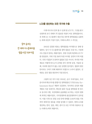155
LCD를 생산하는 모든 국가에 수출
	 이제 어디서나 흔히 볼 수 있게 된 LCD TV. 그것을 밝고
선명하게 보기 위해서 꼭 필요한 부품이 바로 광학필름이다.
전 세계 6大 디스플레이 생산기업 전부에 광학필름을 납품하
는 세계 유일의 기업이 있다. 미래나노텍이 그 주인공.
	 2002년 김철영 대표는 광학필름을 아이템으로 정해 창
업한다. 당시 이 디스플레이용 광학 필름은 국내 어느 기업에
서도 만들지 못하는 제품이었다. 전량 수입에 의존해 LCD TV
를 만들었다. 거대 기업 3M의 독점 아이템. 당연히 무척 비쌌
다. 국내 기업들이 도전하지 않았던 것은 아니다. 하지만 어떤
재료로 어떻게 만드는지 공개된 것이 전무한 실정, 거듭된 실
패, 국내에 전문가가 없는 것은 당연한 일이었다. 필름의 원단
만이라도 구하기 위해 해외까지 뒤졌으나 소득이 없었다. 김
대표는 결국 필름 원단부터 직접 만든다.
	 그렇게 2년 여가 흐른 2004년. 순수 국내기술로, 프리
즘시트와 확산시트를 통합시킨 광학필름인 ‘UTE(Utility En-
hancement Sheet)’ 개발이 성공한다. 독자적인 공정과 제품
개발로 이룬 성과이다. 확산과 집광 기능을 광학필름 한 장으
로 동시에 수행. 저전력화와 슬림화를 요구하는 시장의 변화
에 최적인 제품이었다. 가격경쟁력에 품질경쟁력까지 갖추었
다. 이를 시작으로 창업 10년 만에 연매출 3,000억 원을 기록
하며 세계시장 점유율 1위를 달성할 수 있었다. 현재 LCD를
생산하는 한국, 일본, 대만, 중국 등 모든 국가에 수출되고 있
는 미래나노텍의 제품이다.
살아 숨쉬는
전 세계 디스플레이용
필름시장 TOP기업
 