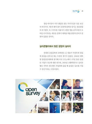 21
	 창업 타이밍이 아주 좋았던 점도 아이디인큐 성공 요인
의 하나이다. 제2의 벤처 붐이 절정에 달하던 당시는 청년창업
의 호기였다. 또 스마트폰 사용자가 2천만 명을 넘어서면서 모
바일 리서치라는 새로운 문화가 새싹을 틔울 만반의 준비가 갖
춰져 있었던 것이다.
실리콘밸리에서 찾은 창업의 실마리
	 연세대 산업공학과 06학번인 김 대표가 막연하게 창업
에 관심을 갖게 된 데는 두번의 계기가 있었다. 2006년 대학
생 창업경진대회에 참가해 미국 UCLA에서 1주일 동안 들었
던 기업가 정신에 대한 연수와, 2008년 교환학생으로 실리콘
밸리 지역의 새너제이 주립대에 갔을 때 들었던 ‘글로벌 기업
가 정신’이라는 수업이었다.
 