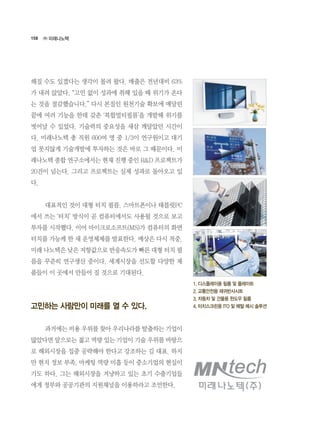 158
해질 수도 있겠다는 생각이 몰려 왔다. 매출은 전년대비 63%
가 내려 앉았다. “고민 없이 성과에 취해 있을 때 위기가 온다
는 것을 절감했습니다.” 다시 본질인 원천기술 확보에 매달린
끝에 여러 기능을 한데 갖춘 ‘복합멀티필름’을 개발해 위기를
벗어날 수 있었다. 기술력의 중요성을 새삼 깨달았던 시간이
다. 미래나노텍 총 직원 600여 명 중 1/3이 연구원이고 대기
업 못지않게 기술개발에 투자하는 것은 바로 그 때문이다. 미
래나노텍 종합 연구소에서는 현재 진행 중인 R&D 프로젝트가
20건이 넘는다. 그리고 프로젝트는 실제 성과로 돌아오고 있
다.
	 대표적인 것이 대형 터치 필름. 스마트폰이나 태블릿PC
에서 쓰는 ‘터치’ 방식이 곧 컴퓨터에서도 사용될 것으로 보고
투자를 시작했다. 이어 마이크로소프트(MS)가 컴퓨터의 화면
터치를 가능케 한 새 운영체제를 발표한다. 예상은 다시 적중.
미래 나노텍은 낮은 저항값으로 반응속도가 빠른 대형 터치 필
름을 꾸준히 연구생산 중이다. 세계시장을 선도할 다양한 제
품들이 이 곳에서 만들어 질 것으로 기대된다.
고민하는 사람만이 미래를 열 수 있다.
	 과거에는 비용 우위를 찾아 우리나라를 탈출하는 기업이
많았다면 앞으로는 젊고 역량 있는 기업이 기술 우위를 바탕으
로 해외시장을 집중 공략해야 한다고 강조하는 김 대표. 하지
만 현지 정보 부족, 마케팅 역량 미흡 등이 중소기업의 현실이
기도 하다. 그는 해외시장을 겨냥하고 있는 초기 수출기업들
에게 정부와 공공기관의 지원채널을 이용하라고 조언한다.
㈜ 미래나노텍
1. 디스플레이용 필름 및 플레이트
2. 교통안전용 재귀반사시트
3. 자동차 및 건물용 윈도우 필름
4. 터치스크린용 ITO 및 메탈 메시 솔루션
 