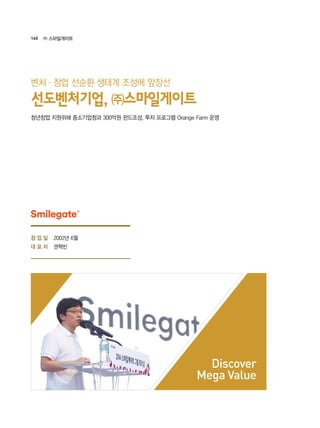 160 ㈜ 스마일게이트
2002년 6월
권혁빈
Discover
Mega Value
청년창업 지원위해 중소기업청과 300억원 펀드조성, 투자 프로그램 Orange Farm 운영
선도벤처기업, ㈜스마일게이트
벤처·창업 선순환 생태계 조성에 앞장선
창 업 일
대 표 자
 