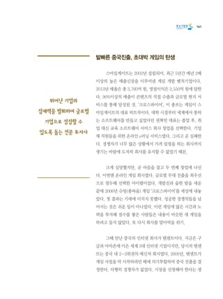 161
발빠른 중국진출, 초대박 게임의 탄생
	 스마일게이트는 2002년 설립되어, 최근 5년간 매년 2배
이상의 높은 매출신장을 이루어낸 게임 개발 벤처기업이다.
2013년 매출은 총 3,760억 원, 영업이익은 2,550억 원에 달한
다. 90%이상의 매출이 콘텐츠의 직접 수출과 글로벌 현지 서
비스를 통해 달성된 것. ‘크로스파이어’, 이 총쏘는 게임이 스
마일게이트의 대표 히트작이다. 대학 시절부터 세계에서 통하
는 소프트웨어를 만들고 싶었다던 권혁빈 대표는 졸업 후, 취
업 대신 교육 소프트웨어 서비스 회사 창업을 선택한다. 기업
체 직원들을 위한 온라인 e러닝 서비스였다. 그리고 곧 실패한
다. 경쟁자가 너무 많은 상황에서 가격 덤핑을 하는 회사까지
생기는 바람에 도저히 회사를 유지할 수 없었기 때문.
	 크게 실망했지만, 곧 마음을 잡고 두 번째 창업에 나선
다. 이번엔 온라인 게임 회사였다. 글로벌 무대 진출을 최우선
으로 염두해 선택한 아이템이었다. 개발진과 숱한 밤을 세운
끝에 2006년 슈팅(총싸움) 게임 ‘크로스파이어’를 세상에 내놓
았다. 첫 결과는 기대에 미치지 못했다. 성공한 경쟁작들을 넘
어서는 것은 쉬운 일이 아니었다. 이런 게임에 많은 시간과 노
력을 투자해 점수를 쌓은 사람들은 내용이 비슷한 새 게임을
하려고 들지 않았다. 또 다시 회사를 말아먹을 위기.
	 그때 만난 중국의 인터넷 회사가 텐센트이다. 지금은 구
글과 아마존에 이은 세계 3대 인터넷 기업이지만, 당시의 텐센
트는 중국 내 2~3위권의 메신저 회사였다. 2008년, 텐센트가
게임 사업을 막 시작하려던 때에 의기투합하여 중국 진출을 결
정한다. 다행히 경쟁자가 없었다. 시장을 선점해야 한다는 생
뛰어난 기업의
잠재력을 발휘하여 글로벌
기업으로 성장할 수
있도록 돕는 전문 투자사
 