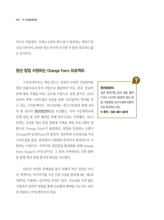 162
각으로 서둘렀다. 이제는 500만 명이 동시 접속하는 게임이 된
크로스파이어. 500만 명은 부산의 인구를 다 합친 것보다도 많
은 숫자이다.  
청년 창업 지원하는 Orange Farm 프로젝트
	 스마일게이트는 게임 만드는 것에서 시작한 사업영역을
게임 퍼블리싱과 투자 사업으로 확장하며 미국, 중국, 동남아
등에 해외 거점을 마련. 글로벌 기업으로 성장 중이다. 2010
년부터 후배 스타트업의 성장을 위한 직간접적인 투자를 하
고 있는 스마일게이트. 2013년에는 중소기업청과 함께 300
억 원 규모의 청년창업펀드를 조성했고, 이어 서강대학교와
인재 양성 및 산학 협력을 위해 파트너십도 구축했다. 2014
년에는 건강한 청년 창업 생태계 구축을 위한 프로그램의 일
환으로 ‘Orange Farm’이 출범한다. 열정을 상징하는 오렌지
(Orange)와 농장(Farm)의 합성어. 창의력과 도전정신을 가진
스타트업을 발굴, 육성하여 사업화와 투자까지 체계적으로 지
원하는 시점이다. 지역기반 청년창업 활성화를 위해 Orange
Farm_Busan도 추진 중이다. 그 밖의 지역에서도 산학 협력
을 통해 청년 창업 열기의 확산을 선도한다.
	 단순히 어려운 후배들을 돕기 위해서 하는 일만은 아니
다. 반짝이는 아이디어를 가진 신생 기업을 발굴해 제2, 제3의
‘대박’을 기대하는 실리적인 목적도 있다. 가능성을 가진 젊은
기업과의 전략적 연합을 통해 선순환의 혜택을 나누자는 것이
권 대표와 스마일게이트의 목표.
㈜ 스마일게이트
청년창업펀드
성공 벤처기업 등과 공동 출자
(’14년 2,918억 원)하여 청년 창
업 기업(창업 3년 이내)에 전문적
으로 투자하는 펀드
☎ 문의 : 042-481-4419
 