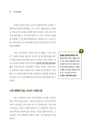 22
	 창업의 직접적 계기는 2010년 곰플레이어로 유명한 ‘그
래텍’에서 일할 때 찾아왔다. 신규 서비스 개발을 맡은 김 대표
는 마침 소비자 조사를 의뢰할 입장이 되었다. 기존 리서치 회
사와 일을 해보니, 지나치게 비싸고 또 너무 느리다는 문제점
을 발견했다. 이걸 한번 해결해보자고 결심한 그는, 2011년 2
월 고등학교 동기 두 명과 함께 자본금 2천만 원으로 아이디인
큐를 설립했다.
	 “작은 사무실에서 라면만 먹으며 일했던 기억이 납니
다.” 실제로 창업을 결심하고 한 달도 안 돼 법인설립을 했으
니 대단히 빠르게 움직였던 셈이다. 여러모로 운도 따랐다. 친
구가 링크를 걸어줘 우연히 알게 된 글로벌 청년창업 활성화사
업의 수혜 대상으로 선정되었다. 자본금 지원도 지원이지만,
더 실질적인 도움이 되었던 것은 ‘사람을 만나게 해주는 것’이
었다. 이 사업을 통해 투자자를 소개받았고, 함께 할 인재를 얻
기도 했고, 미국 실리콘밸리로 날아가 3주간 현장체험도 할 수
있었다.
가장 영향력 있는 리서치 기업의 꿈
	 최근 국내에서는 기술 기반 벤처들이 두각을 나타내고
있다. 투자사들의 눈길도 그쪽으로 꽂혀 있다. 아이디어에 의
지한 스타트업은 금세 모방 서비스가 등장하지만, 기술 기반
스타트업은 모방이 어려워 성장성이 크기 때문이다. 특히, 아
이디인큐처럼 종전에 없던 새로운 시장을 만들어낸 경우, 그
성장성은 거의 무한대에 가깝다고 해도 그리 틀린 말이 아닐
것이다.
㈜ 아이디인큐
글로벌 청년창업 활성화 지원
창업단계부터 해외 진출을 목표
로 하는 (예비) 창업자를 대상으
로 해당 국가의 유수 창업 보육기
관과 연계하여 창업공간, 컨설팅,
시제품 제작 등을 지원(최대 5천
만 원, ‘14년 예산 33억 원)
☎ 문의 : 042-481-8914
 