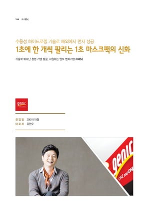 166 ㈜ 제닉
2001년 9월
유현오
기술력 뛰어난 창업 기업 발굴, 지원하는 멘토 벤처기업 ㈜제닉
1초에 한 개씩 팔리는 1초 마스크팩의 신화
수용성 하이드로겔 기술로 해외에서 먼저 성공
창 업 일
대 표 자
 