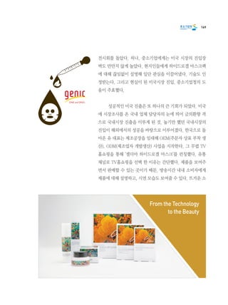 169
전시회를 돌았다. 허나, 중소기업에게는 미국 시장의 진입장
벽도 만만치 않게 높았다. 현지인들에게 하이드로겔 마스크팩
에 대해 끊임없이 설명해 일단 관심을 이끌어냈다. 기술도 인
정받는다. 그리고 현실이 된 미국시장 진입. 중소기업청의 도
움이 주효했다.
	 성공적인 미국 진출은 또 하나의 큰 기회가 되었다. 미국
에 시장조사를 온 국내 업체 담당자의 눈에 띄어 금의환향 격
으로 국내시장 진출을 이루게 된 것. 높기만 했던 국내시장의
진입이 해외에서의 성공을 바탕으로 이루어졌다. 한국으로 돌
아온 유 대표는 제조공장을 임대해 OEM(주문자 상표 부착 생
산), ODM(제조업자 개발생산) 사업을 시작한다. 그 무렵 TV
홈쇼핑을 통해 ‘셀더마 하이드로겔 마스크’를 런칭했다. 유통
채널로 TV홈쇼핑을 선택 한 이유는 간단했다. 제품을 보여주
면서 판매할 수 있는 곳이기 때문. 방송시간 내내 소비자에게
제품에 대해 설명하고, 시연 모습도 보여줄 수 있다. 뜨거운 소
From the Technology
to the Beauty
 