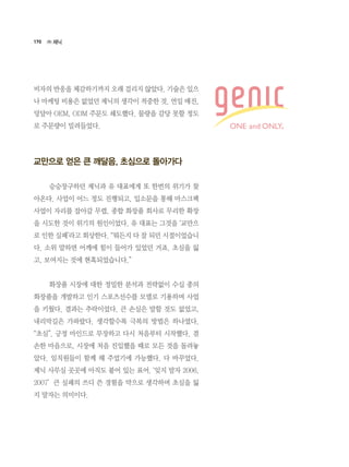 170
비자의 반응을 체감하기까지 오래 걸리지 않았다. 기술은 있으
나 마케팅 비용은 없었던 제닉의 생각이 적중한 것. 연일 매진,
덩달아 OEM, ODM 주문도 쇄도했다. 물량을 감당 못할 정도
로 주문량이 밀려들었다.
교만으로 얻은 큰 깨달음, 초심으로 돌아가다
	 승승장구하던 제닉과 유 대표에게 또 한번의 위기가 찾
아온다. 사업이 어느 정도 진행되고, 입소문을 통해 마스크팩
사업이 자리를 잡아갈 무렵, 종합 화장품 회사로 무리한 확장
을 시도한 것이 위기의 원인이었다. 유 대표는 그것을 ‘교만으
로 인한 실패’라고 회상한다. “뭐든지 다 잘 되던 시절이었습니
다. 소위 말하면 어깨에 힘이 들어가 있었던 거죠. 초심을 잃
고, 보여지는 것에 현혹되었습니다.”
	 화장품 시장에 대한 정밀한 분석과 전략없이 수십 종의
화장품을 개발하고 인기 스포츠선수를 모델로 기용하며 사업
을 키웠다. 결과는 추락이었다. 큰 손실은 말할 것도 없었고,
내리막길은 가파랐다. 생각할수록 극복의 방법은 하나였다.    
“초심”. 긍정 마인드로 무장하고 다시 처음부터 시작했다. 겸
손한 마음으로, 시장에 처음 진입했을 때로 모든 것을 돌려놓
았다. 임직원들이 함께 해 주었기에 가능했다. 다 바꾸었다.
제닉 사무실 곳곳에 아직도 붙어 있는 표어. ‘잊지 말자 2006.
2007’  큰 실패의 쓰디 쓴 경험을 약으로 생각하며 초심을 잃
지 말자는 의미이다.
㈜ 제닉
 